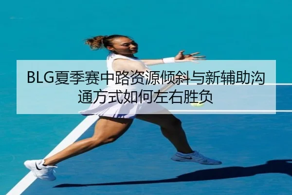 BLG夏季赛中路资源倾斜与新辅助沟通方式如何左右胜负